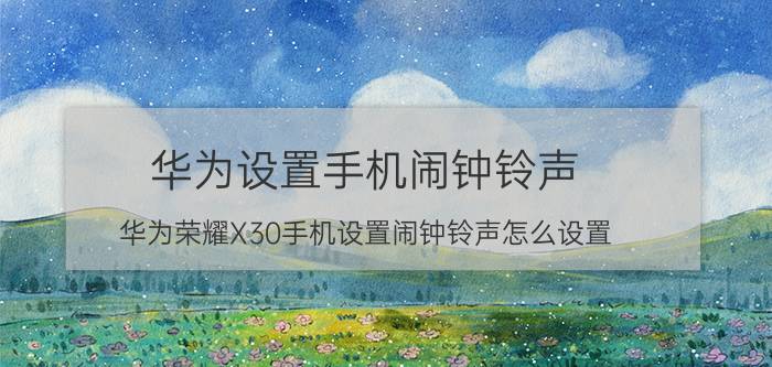 华为设置手机闹钟铃声 华为荣耀X30手机设置闹钟铃声怎么设置？